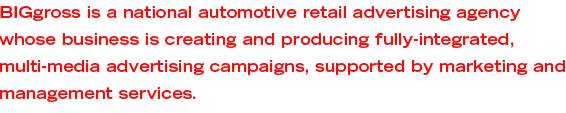 BIGGross is a national automotive retail advertising agency whose business is creating and producing fully-integrated, multi-media advertising campaigns, supported by marketing and management services